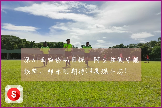 深圳面临伤病困扰！阿立兹很可能缺阵，郑永刚期待G4展现斗志！