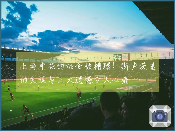 上海申花的机会被糟蹋！斯卢茨基的失误与三大遗憾令人心痛