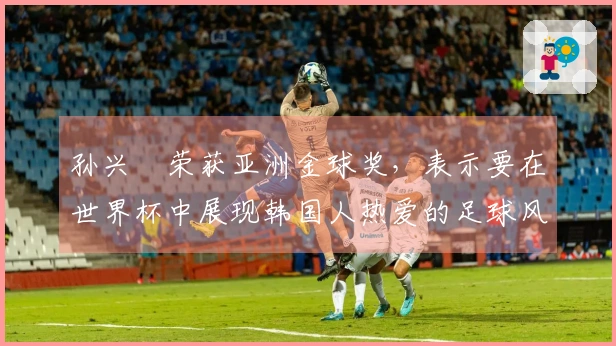 孙兴慜荣获亚洲金球奖，表示要在世界杯中展现韩国人热爱的足球风格